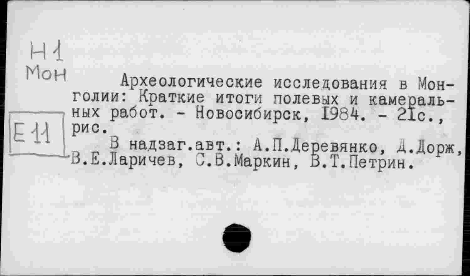 ﻿Мон
ЕН
Археологические исследования в Монголии: Краткие итоги полевых и камеральных работ. - Новосибирск, 1984. - 21с., рис.
3 надзаг.авт.: А.П.Деревянко, Д.Дорж, В.Е.Ларичев, С.В.Маркин, В.Т.Петрин.